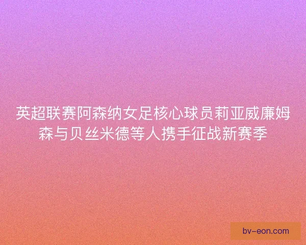 英超联赛阿森纳女足核心球员莉亚威廉姆森与贝丝米德等人携手征战新赛季