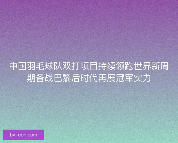 中国羽毛球队双打项目持续领跑世界新周期备战巴黎后时代再展冠军实力