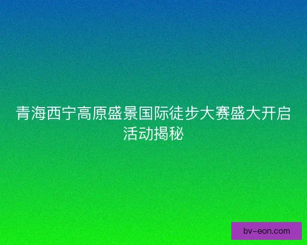 青海西宁高原盛景国际徒步大赛盛大开启活动揭秘