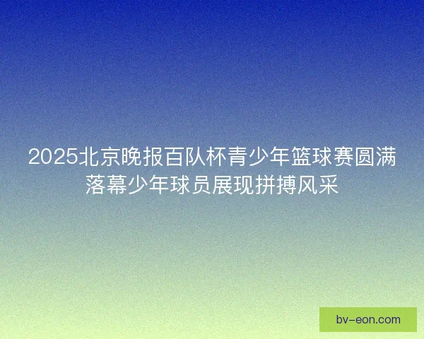 2025北京晚报百队杯青少年篮球赛圆满落幕少年球员展现拼搏风采