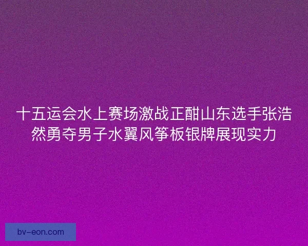 十五运会水上赛场激战正酣山东选手张浩然勇夺男子水翼风筝板银牌展现实力